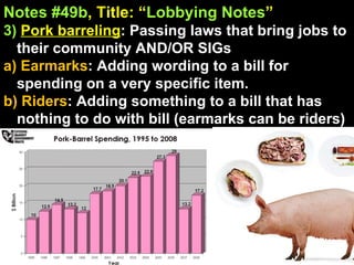 Notes #49b , Title: “ Lobbying Notes ”   3)   Pork barreling : Passing laws that bring jobs to their community AND/OR SIGs a) Earmarks : Adding wording to a bill for spending on a very specific item. b) Riders : Adding something to a bill that has nothing to do with bill (earmarks can be riders) 