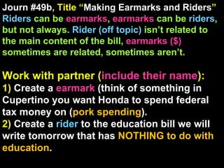 Journ #49b , Title “ Making Earmarks and Riders ” Riders  can be  earmarks ,  earmarks  can be  riders , but not always.  Rider (off topic)  isn’t related to the main content of the bill,  earmarks ($)  sometimes are related, sometimes aren’t. Work with partner ( include their name ): 1)  Create a  earmark  (think of something in Cupertino you want Honda to spend federal tax money on ( pork spending ). 2)  Create a  rider  to the education bill we will write tomorrow that has  NOTHING to do with education . 