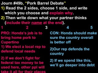 Journ #49b , “ Pork Barrel Debate ” 1)  Read the 2 sides, choose 1 side, and write which you choose and  explain   why . 2)  Then write down what your partner thinks ( include their  name  at the end ). 1    2   3  4  5 CON: Honda should make sure the country overall is better off Our rep defends the country 2) If we spend like this, we’ll go deeper into debt PRO: Honda’s job is to bring home pork to Cupertino 1) We elect a local rep to defend local needs 2) If we don’t fight for federal tax money to be used here, other ppl will take it all for their places 
