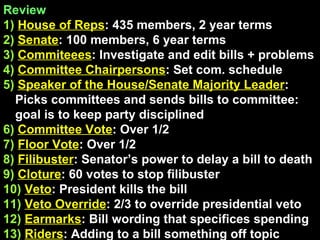 Review  1)   House of Reps : 435 members, 2 year terms 2)   Senate : 100 members, 6 year terms 3)   Commiteees : Investigate and edit bills + problems 4)   Committee Chairpersons : Set com. schedule 5)   Speaker of the House/Senate Majority Leader : Picks committees and sends bills to committee: goal is to keep party disciplined 6)   Committee Vote : Over 1/2 7)   Floor Vote : Over 1/2 8)   Filibuster : Senator’s power to delay a bill to death 9)   Cloture : 60 votes to stop filibuster 10)   Veto : President kills the bill 11)   Veto Override : 2/3 to override presidential veto 12)   Earmarks : Bill wording that specifices spending  13)   Riders : Adding to a bill something off topic 