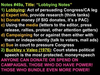 Notes #49a , Title: “ Lobbying Notes ”   1)   Lobbying : Act of persuading Congress/CA leg a) Expert info , provide research (think tanks) b) Donate  money (if SIG donates, it’s a PAC) c)  Using the  media  (letters to the editor, press release, rallies, protest, other attention getters) d) Campaigning  for or against them either with them or independently (talk to voters, mail ads) e) Sue  in court to pressure Congress 2)   Buckley v Valeo (1976) : Court states political speech is the most protected, money=speech ANYONE CAN DONATE OR SPEND ON CAMPAIGNS, THOSE WHO DO HAVE POWER! THOSE WHO BUNDLE EVEN MORE POWER!  