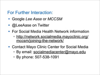 For Further Interaction:
• Google Lee Aase or MCCSM
• @LeeAase on Twitter
• For Social Media Health Network information
• http://network.socialmedia.mayoclinic.org/
mccsm/joining-the-network/
• Contact Mayo Clinic Center for Social Media
• By email: socialmediacenter@mayo.edu
• By phone: 507-538-1091
 