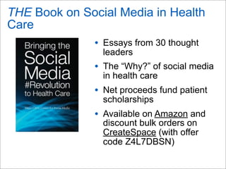 THE Book on Social Media in Health
Care
• Essays from 30 thought
leaders
• The “Why?” of social media
in health care
• Net proceeds fund patient
scholarships
• Available on Amazon and
discount bulk orders on
CreateSpace (with offer
code Z4L7DBSN)
 