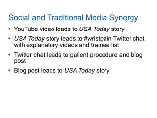 Social and Traditional Media Synergy
• YouTube video leads to USA Today story
• USA Today story leads to #wristpain Twitter chat
with explanatory videos and trainee list
• Twitter chat leads to patient procedure and blog
post
• Blog post leads to USA Today story
 