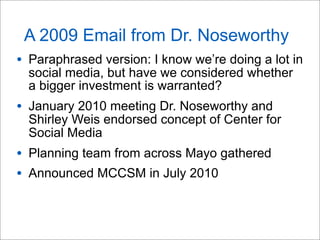 A 2009 Email from Dr. Noseworthy
• Paraphrased version: I know we’re doing a lot in
social media, but have we considered whether
a bigger investment is warranted?
• January 2010 meeting Dr. Noseworthy and
Shirley Weis endorsed concept of Center for
Social Media
• Planning team from across Mayo gathered
• Announced MCCSM in July 2010
 