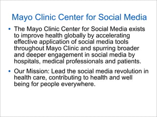 Mayo Clinic Center for Social Media
• The Mayo Clinic Center for Social Media exists
to improve health globally by accelerating
effective application of social media tools
throughout Mayo Clinic and spurring broader
and deeper engagement in social media by
hospitals, medical professionals and patients.
• Our Mission: Lead the social media revolution in
health care, contributing to health and well
being for people everywhere.
 