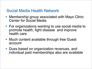 Social Media Health Network
• Membership group associated with Mayo Clinic
Center for Social Media
• For organizations wanting to use social media to
promote health, fight disease and improve
health care
• Much content available through free Guest
account
• Dues based on organization revenues, and
individual paid memberships also are available
 
