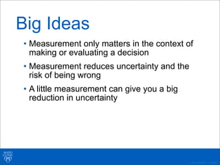 ©2011 MFMER | 3139261-
Big Ideas
• Measurement only matters in the context of
making or evaluating a decision
• Measurement reduces uncertainty and the
risk of being wrong
• A little measurement can give you a big
reduction in uncertainty
 