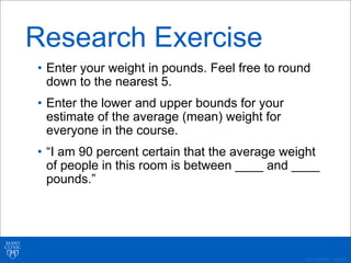 ©2011 MFMER | 3139261-
Research Exercise
• Enter your weight in pounds. Feel free to round
down to the nearest 5.
• Enter the lower and upper bounds for your
estimate of the average (mean) weight for
everyone in the course.
• “I am 90 percent certain that the average weight
of people in this room is between ____ and ____
pounds.”
 