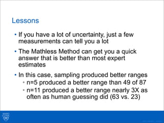 ©2011 MFMER | 3139261-
Lessons
• If you have a lot of uncertainty, just a few
measurements can tell you a lot
• The Mathless Method can get you a quick
answer that is better than most expert
estimates
• In this case, sampling produced better ranges
• n=5 produced a better range than 49 of 87
• n=11 produced a better range nearly 3X as
often as human guessing did (63 vs. 23)
 