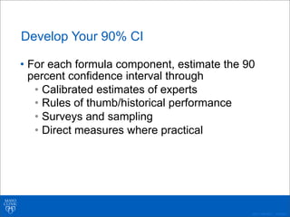 ©2011 MFMER | 3139261-
Develop Your 90% CI
• For each formula component, estimate the 90
percent confidence interval through
• Calibrated estimates of experts
• Rules of thumb/historical performance
• Surveys and sampling
• Direct measures where practical
 