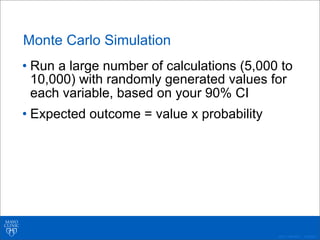 ©2011 MFMER | 3139261-
Monte Carlo Simulation
• Run a large number of calculations (5,000 to
10,000) with randomly generated values for
each variable, based on your 90% CI
• Expected outcome = value x probability
 
