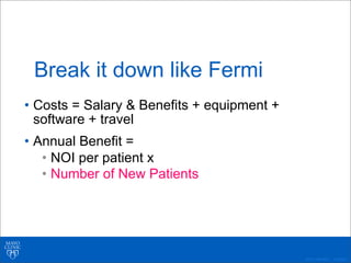 ©2011 MFMER | 3139261-
Break it down like Fermi
• Costs = Salary & Benefits + equipment +
software + travel
• Annual Benefit =
• NOI per patient x
• Number of New Patients
 