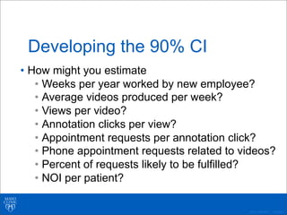 ©2011 MFMER | 3139261-
Developing the 90% CI
• How might you estimate
• Weeks per year worked by new employee?
• Average videos produced per week?
• Views per video?
• Annotation clicks per view?
• Appointment requests per annotation click?
• Phone appointment requests related to videos?
• Percent of requests likely to be fulfilled?
• NOI per patient?
 