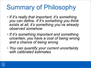 ©2011 MFMER | 3139261-
• If it’s really that important, it’s something
you can define. If it’s something you think
exists at all, it’s something you’ve already
observed somehow
• If it’s something important and something
uncertain, you have a cost of being wrong
and a chance of being wrong
• You can quantify your current uncertainty
with calibrated estimates
Summary of Philosophy
 