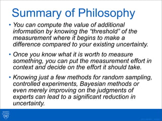 ©2011 MFMER | 3139261-
Summary of Philosophy
• You can compute the value of additional
information by knowing the “threshold” of the
measurement where it begins to make a
difference compared to your existing uncertainty.
• Once you know what it is worth to measure
something, you can put the measurement effort in
context and decide on the effort it should take.
• Knowing just a few methods for random sampling,
controlled experiments, Bayesian methods or
even merely improving on the judgments of
experts can lead to a significant reduction in
uncertainty.
 
