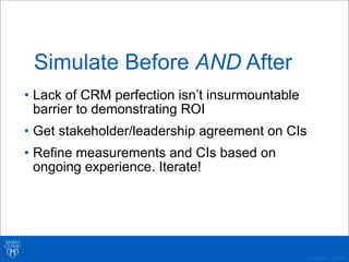 ©2011 MFMER | 3139261-
Simulate Before AND After
• Lack of CRM perfection isn’t insurmountable
barrier to demonstrating ROI
• Get stakeholder/leadership agreement on CIs
• Refine measurements and CIs based on
ongoing experience. Iterate!
 