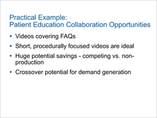 Practical Example:
Patient Education Collaboration Opportunities
• Videos covering FAQs
• Short, procedurally focused videos are ideal
• Huge potential savings - competing vs. non-
production
• Crossover potential for demand generation
 