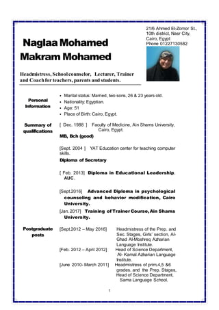 1
NaglaaMohamed
Makram Mohamed
Headmistress, Schoolcounselor, Lecturer, Trainer
and Coachfor teachers, parents and students.
Personal
Information
 Marital status: Married, two sons, 26 & 23 years old.
 Nationality: Egyptian.
 Age: 51
 Place of Birth: Cairo, Egypt.
Summary of
qualifications
[ Dec. 1988 ] Faculty of Medicine, Ain Shams University,
Cairo, Egypt.
MB, Bch (good)
[Sept. 2004 ] YAT Education center for teaching computer
skills.
Diploma of Secretary
[ Feb. 2013] Diploma in Educational Leadership,
AUC.
[Sept.2016] Advanced Diploma in psychological
counseling and behavior modification, Cairo
University.
[Jan. 2017] Training of Trainer Course, Ain Shams
University.
Postgraduate
posts
[Sept.2012 – May 2016] Headmistress of the Prep. and
Sec. Stages, Girls’ section, Al-
Ghad Al-Moshreq Azharian
Language Institute.
[Feb. 2012 – April 2012] Head of Science Department,
Al- Kamal Azharian Language
Institute.
[June 2010- March 2011] Headmistress of prim.4,5 &6
grades. and the Prep. Stages,
Head of Science Department,
Sama Language School.
21/6 Ahmed El-Zomor St.,
10th district, Nasr City,
Cairo, Egypt
Phone 01227130582
 