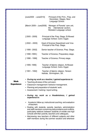 2
[June2009 - June2010] Principal of the Prim., Prep. and
Secondary Stages, Noor
Language School.
[March 2009 – June2009] Manager of Parents’ care unit,
the international section,
Mokatam Language school.
[ 2005 - 2009] Principal of the Prep. Stage, El-Rowad
Language School, Cairo- Egypt.
[ 2002 – 2005] Head of Science Department and Vice
Principal of the Prep. Stage.
[ 1999 - 2002] Senior teacher of Science, Prep. Stage.
[ 1998 -1999 ] Teacher of Science, Preparatory stage.
[ 1996 - 1998] Teacher of Science, Primary stage.
[ 1995- 1996] Teacher of Islamic religion, Al-Rowad
Language School, Cairo- Egypt.
[ 1991 - 1992] Teacher of Islamic religion, Yemeni
Institute, Birmingham, UK.
Work
Experience
 During my work as a teacher, I gained experience in:
 Teaching all areas of the curriculum.
 Classroom management / behavior management.
 Planning and preparation of students' work.
 Assessment / marking / report writing.
 During my work as a Headmistress, I gained
experience in:
 Academic follow up, instructional coaching and evaluation
of teachers.
 Dealing with students, parents, teachers, administration
and staff members concerning dailyproblems and conflicts,
particularly relations between students of middle and high
schools with their parents, teachers and colleagues.
 Interviewing new teachers of different subjects and other
staff members during the summer vacation and whenever
 
