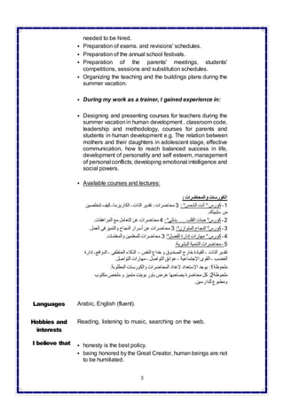 3
needed to be hired.
 Preparation of exams. and revisions' schedules.
 Preparation of the annual school festivals.
 Preparation of the parents' meetings, students'
competitions, sessions and substitution schedules.
 Organizing the teaching and the buildings plans during the
summer vacation.
 During my work as a trainer, I gained experience in:
 Designing and presenting courses for teachers during the
summer vacationin human development , classroom code,
leadership and methodology, courses for parents and
students in human development e.g. The relation between
mothers and their daughters in adolescent stage, effective
communication, how to reach balanced success in life,
development of personality and self esteem, management
of personal conflicts, developing emotional intelligence and
social powers.
 Available courses and lectures:
: ‫والمحاضرات‬ ‫الكورسات‬
‫تتخلصين‬ ‫كيف‬-‫الكاريزما‬-‫الذات‬ ‫تقدير‬ :‫محاضرات‬ 3 : "‫الشمس‬ ‫أنت‬ "‫كورس‬-1
.‫سلبيتك‬ ‫من‬
.‫المراهقات‬ ‫مع‬ ‫التعامل‬ ‫عن‬ ‫محاضرات‬ 4 :"‫بناتى‬ ......‫القلب‬ ‫حبات‬ "‫كورس‬-2
.‫العمل‬ ‫فى‬ ‫والتميز‬ ‫النجاح‬ ‫أسرار‬ ‫عن‬ ‫محاضرات‬ 3 :"‫المتوازن‬ ‫النجاح‬ "‫كورس‬-3
.‫والمعلمات‬ ‫للمعلمين‬ ‫محاضرات‬ 3 :"‫الفصل‬ ‫إدارة‬ ‫مهارات‬ "‫كورس‬-4
:‫البشرية‬ ‫التنمية‬ ‫محاضرات‬-5
‫الذات‬ ‫تقدير‬-‫النفس‬ ‫خداع‬ ‫و‬ ‫الصندوق‬ ‫خارج‬ ‫القيادة‬-‫العاطفى‬ ‫الذكاء‬-‫الدواف‬‫ع‬-‫إدارة‬
‫الغضب‬-‫اإلجتماعية‬ ‫القوى‬-‫التواص‬ ‫عوائق‬‫ل‬-.‫التواصل‬ ‫مهارات‬
‫ملحوظة‬1.‫المطلوبة‬ ‫والكورسات‬ ‫المحاضرات‬ ‫إلعداد‬ ‫اإلستعداد‬ ‫يوجد‬ :
‫ملحوظة‬2‫مكتوب‬ ‫ملخص‬ ‫و‬ ‫متميز‬ ‫بوينت‬ ‫باور‬ ‫عرض‬ ‫يصاحبها‬ ‫محاضرة‬ ‫كل‬ :
.‫للدارسين‬ ‫ومطبوع‬
Languages Arabic, English (fluent).
Hobbies and
interests
Reading, listening to music, searching on the web.
I believe that  honesty is the best policy.
 being honored by the Great Creator, human beings are not
to be humiliated.
 