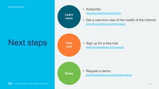 How can we help?
16
© 2023 Cisco Systems, Inc. and/or its affiliates. All rights reserved.
Next steps
Learn
more
Free
trial
Demo
• Subscribe
www.thousandeyes.com/blog/
• Get a real-time view of the health of the Internet
www.thousandeyes.com/outages/
• Sign up for a free trial:
www.thousandeyes.com/signup/
• Request a demo:
www.thousandeyes.com/request-demo
 