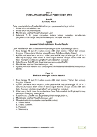 Pedoman Penerimaan Peserta Didik Baru (PPDB) Tahun 2013-
BAB IV
PERSYARATAN PENERIMAAN PESERTA DIDIK BARU
Pasal 8
Raudlatul Athfal
Calon peserta didik baru Raudlatul Athfal dengan syarat-syarat sebagai berikut:
1. Usia 4 tahun untuk kelompok A;
2. Usia 5 tahun untuk kelompok B;
3. Memiliki akte kelahiran/Surat Keterangan Lahir;
4. Kelompok A, B, bukan merupakan jenjang belajar, melainkan semata-mata
pengelompokkan belajar yang berdasarkan pada kelompok usia anak.
Pasal 9
Madrasah Ibtidaiyah Kategori Standar/Reguler
Calon Peserta Didik Baru Madrasah Ibtidaiyah dengan syarat-syarat sebagai berikut:
1. Pada tanggal 1 Juli calon peserta didik telah berusia 7 tahun dan setinggi-
tingginya 12 tahun dapat diterima sebagai Peserta Didik Baru di kelas 1 (satu);
2. Apabila rasio kelas belum terpenuhi, calon peserta didik yang pada tanggal Juli
sekurang-kurangnya telah berusia 6 tahun dapat diterima sebagai peserta didik baru
kelas 1 dengan prioritas usia yang lebih tua berdasarkan peringkat;
3. Calon Peserta Didik MI tidak disyaratkan pernah mengikuti RA/TK;
4. Memiliki akte kelahiran/Surat Keterangan Lahir;
5. Apabila pendaftar melebihi daya tampung maka madrasah tersebut berhak mengadakan
seleksi.
Pasal 10
Madrasah Ibtidaiyah Standar Nasional
1. Pada tanggal Juli calon peserta didik telah berusia 7 tahun dan setinggi-
tingginya 12 tahun;
2. Apabila rasio kelas belum terpenuhi, calon peserta didik yang pada tanggal Juli
sekurang-kurangnya telah berusia 6 tahun dapat diterima sebagai peserta didik baru
kelas 1 dengan prioritas usia yang lebih tua berdasarkan peringkat;
3. Usia kurang dari 6 tahun harus disertakan Surat Rekomendasi dari Psykologi tentang
persiapan siswa yang bersangkutan.
4. Calon Peserta Didik MI tidak disyaratkan pernah mengikuti RA/TK;
5. Memiliki akte kelahiran/Surat Keterangan Lahir;
6. Mengikuti seleksi potensi calon peserta didik meliputi:
a. Seleksi Berkas
b. Seleksi Akademik
c. Psikotest
d. Wawancara
 