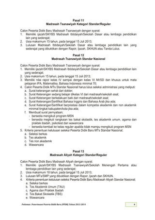 Pedoman Penerimaan Peserta Didik Baru (PPDB) Tahun 2013-
Pasal 11
Madrasah Tsanawiyah Kategori Standar/Reguler
Calon Peserta Didik Baru Madrasah Tsanawiyah dengan syarat:
1. Memiliki ijazah/SKYBS Madrasah Ibtidaiyah/Sekolah Dasar atau lembaga pendidikan
lain yang sederajat;
2. Usia maksimum 1 tahun, pada tanggal Juli ;
3. Lulusan Madrasah Ibtidaiyah/Sekolah Dasar atau lembaga pendidikan lain yang
sederajat yang dibuktikan dengan Rapor, Ijazah, SKHUN atau Tanda Lulus.
Pasal 12
Madrasah Tsanawiyah Standar Nasional
Calon Peserta Didik Baru Madrasah Tsanawiyah dengan syarat:
1. Memiliki ijazah/SKYBS Madrasah Ibtidaiyah/Sekolah Dasar atau lembaga pendidikan lain
yang sederajat;
2. Usia maksimum 1 tahun, pada tanggal Juli ;
3. Memiliki nilai rapor kelas IV sampai dengan kelas VI MI/SD dan khusus untuk mata
pelajaran IPA, Matematika, Bahasa Indonesia minimal 70;
4. Calon Peserta Didik MTs Standar Nasional harus lulus seleksi administrasi yang meliputi:
a. Surat keterangan sehat dari dokter;
b. Surat Keterangan sedang belajar dikelas VI dari madrasah/sekolah asal;
c. Surat Keterangan berkelakuan baik dari madrasah/sekolah asal;
d. Surat Keterangan/Sertifikat Bahasa Inggris dan Bahasa Arab jika ada;
e. Surat Keterangan/Sertifikat berprestasi dalam kompetisi akademik dan non akademik
minimal tingkat kabupaten/kota jika ada;
f. Membuat surat pernyataan;
- bersedia mengikuti program MSN
- bersedia megikuti rangkaian tes bakat skolastik, tes akademik umum, agama dan
praktek ibadah, psikotest dan wawancara
- bersedia kembali ke kelas reguler apabila tidak mampu mengikuti program MSN
5. Kriteria penentuan kelulusan seleksi Peserta Didik Baru MTs Standar Nasional;
a. Seleksi berkas
b. Tes akademik
c. Tes non akademik
d. Wawancara
Pasal 13
Madrasah Aliyah Kategori Standar/Reguler
Calon Peserta Didik Baru Madrasah Aliyah dengan syarat:
1. Memiliki ijazah/SKYBS Madrasah Tsanawiyah/Sekolah Menengah Pertama atau
lembaga pendidikan lain yang sederajat;
2. Usia maksimum tahun, pada tanggal Juli ;
3. Lulusan MTs/SMP yang dibuktikan dengan Rapor, Ijazah dan SKHUN.
4. Kriteria penentuan kelulusan seleksi Peserta Didik Baru Madrasah Aliyah Standar Nasional;
a. Seleksi berkas
b. Tes Akademik Umum (TAU)
c. Agama dan Praktek Ibadah
d. Tes Bakat Skolastik (TBS)
e. Wawancara
 