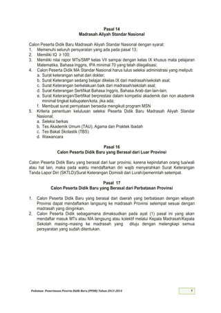Pedoman Penerimaan Peserta Didik Baru (PPDB) Tahun 2013-
Pasal 14
Madrasah Aliyah Standar Nasional
Calon Peserta Didik Baru Madrasah Aliyah Standar Nasional dengan syarat:
1. Memenuhi seluruh persyaratan yang ada pada pasal 13;
2. Memiliki IQ ≥ ;
3. Memiliki nilai rapor MTs/SMP kelas VII sampai dengan kelas IX khusus mata pelajaran
Matematika, Bahasa Inggris, IPA minimal 70 yang telah dilegalisasi;
4. Calon Peserta Didik MA Standar Nasional harus lulus seleksi administrasi yang meliputi:
a. Surat keterangan sehat dari dokter;
b. Surat Keterangan sedang belajar dikelas IX dari madrasah/sekolah asal;
c. Surat Keterangan berkelakuan baik dari madrasah/sekolah asal;
d. Surat Keterangan Sertifikat Bahasa Inggris, Bahasa Arab dan lain-lain;
e. Surat Keterangan/Sertifikat berprestasi dalam kompetisi akademik dan non akademik
minimal tingkat kabupaten/kota, jika ada;
f. Membuat surat pernyataan bersedia mengikuti program MSN
5. Kriteria penentuan kelulusan seleksi Peserta Didik Baru Madrasah Aliyah Standar
Nasional;
a. Seleksi berkas
b. Tes Akademik Umum (TAU), Agama dan Praktek Ibadah
c. Tes Bakat Skolastik (TBS)
d. Wawancara
Pasal 16
Calon Peserta Didik Baru yang Berasal dari Luar Provinsi
Calon Peserta Didik Baru yang berasal dari luar provinsi, karena kepindahan orang tua/wali
atau hal lain, maka pada waktu mendaftarkan diri wajib menyerahkan Surat Keterangan
Tanda Lapor Diri (SKTLD)/Surat Keterangan Domisili dari Lurah/pemerintah setempat.
Pasal 17
Calon Peserta Didik Baru yang Berasal dari Perbatasan Provinsi
1. Calon Peserta Didik Baru yang berasal dari daerah yang berbatasan dengan wilayah
Provinsi dapat mendaftarkan langsung ke madrasah Provinsi setempat sesuai dengan
madrasah yang diinginkan.
2. Calon Peserta Didik sebagaimana dimaksudkan pada ayat (1) pasal ini yang akan
mendaftar masuk MTs atau MA langsung atau kolektif melalui Kepala Madrasah/Kepala
Sekolah masing–masing ke madrasah yang dituju dengan melengkapi semua
persyaratan yang sudah ditentukan.
 