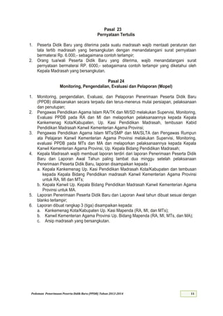 Pedoman Penerimaan Peserta Didik Baru (PPDB) Tahun 2013-
Pasal 23
Pernyataan Tertulis
1. Peserta Didik Baru yang diterima pada suatu madrasah wajib mentaati peraturan dan
tata tertib madrasah yang bersangkutan dengan menandatangani surat pernyataan
bermaterai Rp. 6.000,- sebagaimana contoh terlampir;
2. Orang tua/wali Peserta Didik Baru yang diterima, wajib menandatangani surat
pernyataan bermaterai RP. 6000,- sebagaimana contoh terlampir yang diketahui oleh
Kepala Madrasah yang bersangkutan.
Pasal 24
Monitoring, Pengendalian, Evaluasi dan Pelaporan (Mopel)
1. Monitoring, pengendalian, Evaluasi, dan Pelaporan Penerimaan Peserta Didik Baru
(PPDB) dilaksanakan secara terpadu dan terus-menerus mulai persiapan, pelaksanaan
dan penutupan;
2. Pengawas Pendidikan Agama Islam RA/TK dan MI/SD melakukan Supervisi, Monitoring,
Evaluasi PPDB pada RA dan MI dan melaporkan pelaksanaannya kepada Kepala
Kankemenag Kota/Kabupaten, Up. Kasi Pendidikan Madrasah, tembusan Kabid
Pendidikan Madrasah Kanwil Kementerian Agama Provinsi;
3. Pengawas Pendidikan Agama Islam MTs/SMP dan MA/SLTA dan Pengawas Rumpun
ata Pelajaran Kanwil Kementerian Agama Provinsi melakukan Supervisi, Monitoring,
evaluasi PPDB pada MTs dan MA dan melaporkan pelaksanaannya kepada Kepala
Kanwil Kementerian Agama Provinsi, Up. Kepala Bidang Pendidikan Madrasah;
4. Kepala Madrasah wajib membuat laporan terdiri dari laporan Penerimaan Peserta Didik
Baru dan Laporan Awal Tahun paling lambat dua minggu setelah pelaksanaan
Penerimaan Peserta Didik Baru, laporan disampaikan kepada :
a. Kepala Kankemenag Up. Kasi Pendidikan Madrasah Kota/Kabupaten dan tembusan
kepada Kepala Bidang Pendidikan madrasah Kanwil Kementerian Agama Provinsi
untuk RA, MI dan MTs;
b. Kepala Kanwil Up. Kepala Bidang Pendidikan Madrasah Kanwil Kementerian Agama
Provinsi untuk MA.
5. Laporan Penerimaan Peserta Didik Baru dan Laporan Awal tahun dibuat sesuai dengan
blanko terlampir;
6. Laporan dibuat rangkap 3 (tiga) disampaikan kepada:
a. Kankemenag Kota/Kabupaten Up. Kasi Mapenda (RA, MI, dan MTs);
b. Kanwil Kementerian Agama Provinsi Up. Bidang Mapenda (RA, MI, MTs, dan MA);
c. Arsip madrasah yang bersangkutan.
 