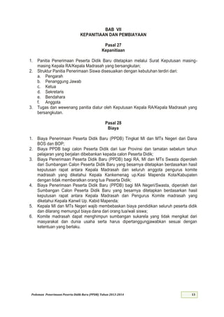 Pedoman Penerimaan Peserta Didik Baru (PPDB) Tahun 2013-
BAB VII
KEPANITIAAN DAN PEMBIAYAAN
Pasal 27
Kepanitiaan
1. Panitia Penerimaan Peserta Didik Baru ditetapkan melalui Surat Keputusan masing-
masing Kepala RA/Kepala Madrasah yang bersangkutan;
2. Struktur Panitia Penerimaan Siswa disesuaikan dengan kebutuhan terdiri dari:
a. Pengarah
b. Penanggung Jawab
c. Ketua
d. Sekretaris
e. Bendahara
f. Anggota
3. Tugas dan wewenang panitia diatur oleh Keputusan Kepala RA/Kepala Madrasah yang
bersangkutan.
Pasal 28
Biaya
1. Biaya Penerimaan Peserta Didik Baru (PPDB) Tingkat MI dan MTs Negeri dari Dana
BOS dan BOP;
2. Biaya PPDB bagi calon Peserta Didik dari luar Provinsi dan tamatan sebelum tahun
pelajaran yang berjalan dibebankan kepada calon Peserta Didik;
3. Biaya Penerimaan Peserta Didik Baru (PPDB) bagi RA, MI dan MTs Swasta diperoleh
dari Sumbangan Calon Peserta Didik Baru yang besarnya ditetapkan berdasarkan hasil
keputusan rapat antara Kepala Madrasah dan seluruh anggota pengurus komite
madrasah yang diketahui Kepala Kankemenag up.Kasi Mapenda Kota/Kabupaten
dengan tidak memberatkan orang tua Peserta Didik;
4. Biaya Penerimaan Peserta Didik Baru (PPDB) bagi MA Negeri/Swasta, diperoleh dari
Sumbangan Calon Peserta Didik Baru yang besarnya ditetapkan berdasarkan hasil
keputusan rapat antara Kepala Madrasah dan Pengurus Komite madrasah yang
diketahui Kepala Kanwil Up. Kabid Mapenda;
5. Kepala MI dan MTs Negeri wajib membebaskan biaya pendidikan seluruh peserta didik
dan dilarang memungut biaya dana dari orang tua/wali siswa;
6. Komite madrasah dapat menghimpun sumbangan sukarela yang tidak mengikat dari
masyarakat dan dunia usaha serta harus dipertanggungjawabkan sesuai dengan
ketentuan yang berlaku.
 