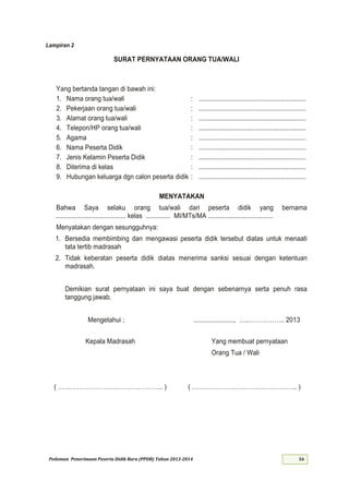 Pedoman Penerimaan Peserta Didik Baru (PPDB) Tahun 2013-
Lampiran 2
SURAT PERNYATAAN ORANG TUA/WALI
Yang bertanda tangan di bawah ini:
1. Nama orang tua/wali : .............................................................
2. Pekerjaan orang tua/wali : .............................................................
3. Alamat orang tua/wali : .............................................................
4. Telepon/HP orang tua/wali : .............................................................
5. Agama : .............................................................
6. Nama Peserta Didik : .............................................................
7. Jenis Kelamin Peserta Didik : .............................................................
8. Diterima di kelas : .............................................................
9. Hubungan keluarga dgn calon peserta didik : .............................................................
MENYATAKAN
Bahwa Saya selaku orang tua/wali dari peserta didik yang bernama
........................................ kelas .............. MI/MTs/MA .....................................
Menyatakan dengan sesungguhnya:
1. Bersedia membimbing dan mengawasi peserta didik tersebut diatas untuk menaati
tata tertib madrasah
2. Tidak keberatan peserta didik diatas menerima sanksi sesuai dengan ketentuan
madrasah.
Demikian surat pernyataan ini saya buat dengan sebenarnya serta penuh rasa
tanggung jawab.
Mengetahui ; ......................., …..……………
Kepala Madrasah
( ………………………………………… )
Yang membuat pernyataan
Orang Tua / Wali
( ………………………………………… )
 