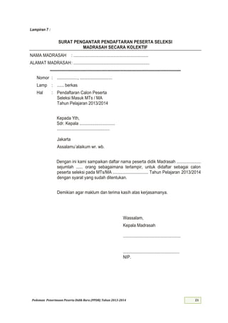 Pedoman Penerimaan Peserta Didik Baru (PPDB) Tahun 2013-
Lampiran :
SURAT PENGANTAR PENDAFTARAN PESERTA SELEKSI
MADRASAH SECARA KOLEKTIF
NAMA MADRASAH : .................................................................
ALAMAT MADRASAH: ..................................................................
-----------------------------------------------------------------------------------------------
Nomor : .................., ............................
Lamp : ...... berkas
Hal : Pendaftaran Calon Peserta
Seleksi Masuk MTs / MA
Tahun Pelajaran
Kepada Yth,
Sdr. Kepala ...............................
..............................................
Jakarta
Assalamu’alaikum wr wb
Dengan ini kami sampaikan daftar nama peserta didik Madrasah .....................
sejumlah ...... orang sebagaimana terlampir, untuk didaftar sebagai calon
peserta seleksi pada MTs/MA ............................... Tahun Pelajaran
dengan syarat yang sudah ditentukan.
Demikian agar maklum dan terima kasih atas kerjasamanya.
Wassalam,
Kepala Madrasah
..................................................
.................................................
NIP.
 