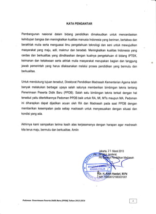 KATA PENGANTAR
Pembangunan nasional dalam bidang pendidikan dimaksudkan untuk mencerdaskan
kehidupan bangsa dan meningkatkan kualitas manusia lndonesia yang beriman, bertakwa dan
berakhlak mulia serta menguasai ilmu pengetahuan teknologi dan seni untuk mewujudkan
masyarakat yang maju, adil, makmur dan beradab. Meningkatkan kualitas lndonesia yang
cerdas dan berkualitas yang diindikasikan dengan kuatnya pengetahuhn di bidang IPTEK,
keimanan dan ketakwaan serta akhlak mulia masyarakat merupakan bagian dan tanggung
jawab pemerintah yang harus dilaksanakan melalui proses pendidikan yang bermutu dan
berkualitas.
Untuk mendukung tujuan tersebut, Direktorat Pendidikan Madrasah Kementerian Agama telah
banyak melakukan berbagai upaya salah satunya memberikan bimbingan teknis tentang
Penerimaan Peserta Didik Baru (PPDB). Salah satu bimbingan teknis terkait dengan hal
tersebut yaitu diterbitkannya Pedoman PPDB baik untuk RA, Ml, MTs maupun MA. Pedoman
ini diharapkan dapat dijadikan acuan oleh RA dan Madrasah pada saat PPDB dengan
memberikan kesempatan pada setiap madrasah untuk menyesuaikan dengan situasi dan
kondisi yang ada.
Akhirnya kami sampaikan terima kasih atas kerjasamanya dengan harapan agar madrasah
kita terus maju, bermutu dan berkualitas. Amiin
Jakarta, 25 Maret2013
Pedoman Penerimaan Peserta Didik Baru (PPDB) Tahun 2013-2074
 