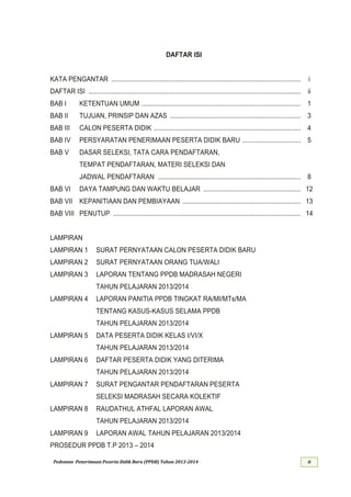 Pedoman Penerimaan Peserta Didik Baru (PPDB) Tahun 201 - ii
DAFTAR ISI
KATA PENGANTAR ........................................................................................................... i
DAFTAR ISI ........................................................................................................................ ii
BAB I KETENTUAN UMUM ..........................................................................................
BAB II TUJUAN, PRINSIP DAN AZAS ..........................................................................
BAB III CALON PESERTA DIDIK ...................................................................................
BAB IV PERSYARATAN PENERIMAAN PESERTA DIDIK BARU .................................
BAB V DASAR SELEKSI, TATA CARA PENDAFTARAN,
TEMPAT PENDAFTARAN, MATERI SELEKSI DAN
JADWAL PENDAFTARAN .................................................................................
BAB VI DAYA TAMPUNG DAN WAKTU BELAJAR .......................................................
BAB VII KEPANITIAAN DAN PEMBIAYAAN ...................................................................
BAB VIII PENUTUP ..........................................................................................................
LAMPIRAN
LAMPIRAN 1 SURAT PERNYATAAN CALON PESERTA DIDIK BARU
LAMPIRAN 2 SURAT PERNYATAAN ORANG TUA/WALI
LAMPIRAN 3 LAPORAN TENTANG PPDB MADRASAH NEGERI
TAHUN PELAJARAN 201
LAMPIRAN 4 LAPORAN PANITIA PPDB TINGKAT RA/MI/MTs/MA
TENTANG KASUS-KASUS SELAMA PPDB
TAHUN PELAJARAN 201
LAMPIRAN 5 DATA PESERTA DIDIK KELAS I/VI/X
TAHUN PELAJARAN 201
LAMPIRAN 6 DAFTAR PESERTA DIDIK YANG DITERIMA
TAHUN PELAJARAN 201
LAMPIRAN 7 SURAT PENGANTAR PENDAFTARAN PESERTA
SELEKSI MADRASAH SECARA KOLEKTIF
LAMPIRAN 8 RAUDATHUL ATHFAL LAPORAN AWAL
TAHUN PELAJARAN 201
LAMPIRAN 9 LAPORAN AWAL TAHUN PELAJARAN 201
PROSEDUR PPDB T.P 201 –
 