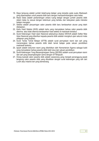 Pedoman Penerimaan Peserta Didik Baru (PPDB) Tahun 2013-
19. Daya tampung adalah jumlah lokal/ruang belajar yang tersedia pada suatu Madrasah
yang dipersiapkan untuk peserta didik baru dengan mempertimbangkan rasio kelas;
20. Rasio kelas adalah perbandingan antara ruang belajar dengan jumlah peserta didik
dalam kelas itu sesuai dengan ketentuan yang berlaku dan kelayakan pada interaksi
belajar mengajar;
21. Seleksi adalah penyaringan calon peserta didik baru berdasarkan aturan yang telah
ditetapkan;
22. Kartu Hasil Seleksi (KHS) adalah kartu yang menyatakan bahwa calon peserta didik
diterima atau tidak diterima berdasarkan hasil seleksi di madrasah tersebut;
23. Surat Keterangan Hasil Ujian Nasional selanjutnya disebut SKHUN adalah Daftar Nilai
Ujian Nasional yang diberikan kepada peserta didik setelah mengikuti ujian seluruh mata
pelajaran yang diujikan;
24. Surat Tanda Tamat Belajar (STTB) adalah surat pernyataan resmi dan sah yang
menerangkan bahwa peserta didik telah tamat belajar pada satuan pendidikan
madrasah tertentu;
25. Ijazah adalah dokumen resmi yang diterbitkan oleh Kementerian Agama sebagai bukti
yang menyatakan bahwa peserta didik telah lulus dari satuan pendidikan;
26. Surat Keterangan Yang Berpenghargaan Sama (SKYBS) adalah surat pernyataan resmi
dan sah yang berpenghargaan sama dengan STTB/Ijazah;
27. Orang tua/wali calon peserta didik adalah seseorang yang menjadi penanggung jawab
langsung calon peserta didik yang dibuktikan dengan surat keterangan yang sah dari
Lurah atau instansi lain yang berwenang.
 