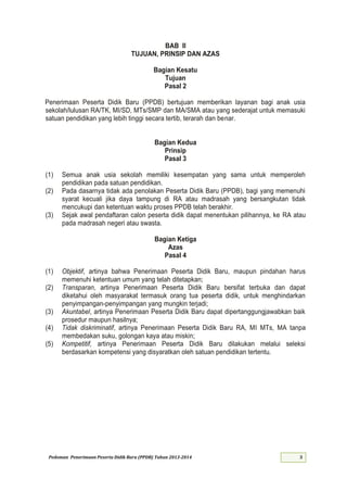 Pedoman Penerimaan Peserta Didik Baru (PPDB) Tahun 2013-
BAB II
TUJUAN, PRINSIP DAN AZAS
Bagian Kesatu
Tujuan
Pasal 2
Penerimaan Peserta Didik Baru (PPDB) bertujuan memberikan layanan bagi anak usia
sekolah/lulusan RA/TK, MI/SD, MTs/SMP dan MA/SMA atau yang sederajat untuk memasuki
satuan pendidikan yang lebih tinggi secara tertib, terarah dan benar.
Bagian Kedua
Prinsip
Pasal 3
(1) Semua anak usia sekolah memiliki kesempatan yang sama untuk memperoleh
pendidikan pada satuan pendidikan.
(2) Pada dasarnya tidak ada penolakan Peserta Didik Baru (PPDB), bagi yang memenuhi
syarat kecuali jika daya tampung di RA atau madrasah yang bersangkutan tidak
mencukupi dan ketentuan waktu proses PPDB telah berakhir.
(3) Sejak awal pendaftaran calon peserta didik dapat menentukan pilihannya, ke RA atau
pada madrasah negeri atau swasta.
Bagian Ketiga
Azas
Pasal 4
(1) Objektif, artinya bahwa Penerimaan Peserta Didik Baru, maupun pindahan harus
memenuhi ketentuan umum yang telah ditetapkan;
(2) Transparan, artinya Penerimaan Peserta Didik Baru bersifat terbuka dan dapat
diketahui oleh masyarakat termasuk orang tua peserta didik, untuk menghindarkan
penyimpangan-penyimpangan yang mungkin terjadi;
(3) Akuntabel, artinya Penerimaan Peserta Didik Baru dapat dipertanggungjawabkan baik
prosedur maupun hasilnya;
(4) Tidak diskriminatif, artinya Penerimaan Peserta Didik Baru RA, MI MTs, MA tanpa
membedakan suku, golongan kaya atau miskin;
(5) Kompetitif, artinya Penerimaan Peserta Didik Baru dilakukan melalui seleksi
berdasarkan kompetensi yang disyaratkan oleh satuan pendidikan tertentu.
 