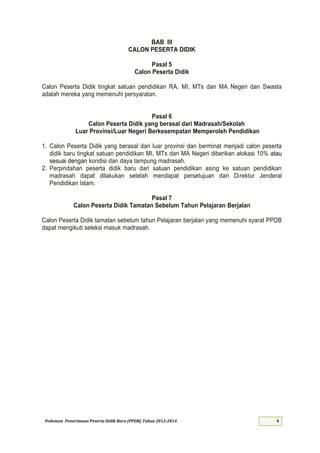 Pedoman Penerimaan Peserta Didik Baru (PPDB) Tahun 2013-
BAB III
CALON PESERTA DIDIK
Pasal 5
Calon Peserta Didik
Calon Peserta Didik tingkat satuan pendidikan RA, MI, MTs dan MA Negeri dan Swasta
adalah mereka yang memenuhi persyaratan.
Pasal 6
Calon Peserta Didik yang berasal dari Madrasah/Sekolah
Luar Provinsi/Luar Negeri Berkesempatan Memperoleh Pendidikan
1. Calon Peserta Didik yang berasal dari luar provinsi dan berminat menjadi calon peserta
didik baru tingkat satuan pendidikan MI, MTs dan MA Negeri diberikan alokasi 10% atau
sesuai dengan kondisi dan daya tampung madrasah.
2. Perpindahan peserta didik baru dari satuan pendidikan asing ke satuan pendidikan
madrasah dapat dilakukan setelah mendapat persetujuan dari Direktur Jenderal
Pendidikan Islam.
Pasal 7
Calon Peserta Didik Tamatan Sebelum Tahun Pelajaran Berjalan
Calon Peserta Didik tamatan sebelum tahun Pelajaran berjalan yang memenuhi syarat PPDB
dapat mengikuti seleksi masuk madrasah.
 