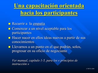 © WFTA 2001
Una capacitación orientada
hacia los participantes
 Recurrir a la empatía
 Comenzar a un nivel aceptable para los
participantes
 Hacer nacer en ellos ideas nuevas a partir de sus
conocimientos
 Llevarnos a un punto en el que podrán, solos,
progresar en su oficio de negociante
Ver manual, capítulo 1-5, para los « principios de
instrucción »
 