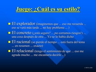 © WFTA 2001
Juego: ¿Cuál es su estilo?
 El explorador (imaginemos que ... eso me recuerda ...
eso se verá más tarde ... no hay problema ... )
 El concreto (¿está seguro? .. ¡no corramos riesgos!) ...
una cosa después de otra ... Yo se lo había dicho
 El racional (se pierde el tiempo ... está fuera del tema
... en resumen ... exacto)
 El relacional (tengo el sentimiento de que ... eso me
agrada mucho ... me encantaría decirle ...)
 