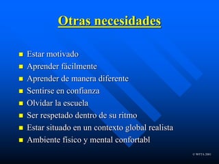 © WFTA 2001
Otras necesidades
 Estar motivado
 Aprender fácilmente
 Aprender de manera diferente
 Sentirse en confianza
 Olvidar la escuela
 Ser respetado dentro de su ritmo
 Estar situado en un contexto global realista
 Ambiente físico y mental confortabl
 
