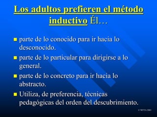© WFTA 2001
Los adultos prefieren el método
inductivo Él…
 parte de lo conocido para ir hacia lo
desconocido.
 parte de lo particular para dirigirse a lo
general.
 parte de lo concreto para ir hacia lo
abstracto.
 Utiliza, de preferencia, técnicas
pedagógicas del orden del descubrimiento.
 