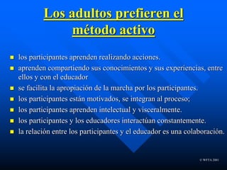 © WFTA 2001
Los adultos prefieren el
método activo
 los participantes aprenden realizando acciones.
 aprenden compartiendo sus conocimientos y sus experiencias, entre
ellos y con el educador
 se facilita la apropiación de la marcha por los participantes.
 los participantes están motivados, se integran al proceso;
 los participantes aprenden intelectual y visceralmente.
 los participantes y los educadores interactúan constantemente.
 la relación entre los participantes y el educador es una colaboración.
 