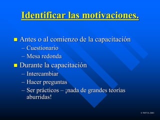 © WFTA 2001
Identificar las motivaciones.
 Antes o al comienzo de la capacitación
– Cuestionario
– Mesa redonda
 Durante la capacitación
– Intercambiar
– Hacer preguntas
– Ser prácticos – ¡nada de grandes teorías
aburridas!
 