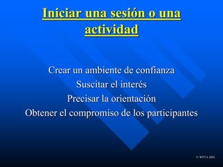 © WFTA 2001
Iniciar una sesión o una
actividad
Crear un ambiente de confianza
Suscitar el interés
Precisar la orientación
Obtener el compromiso de los participantes
 