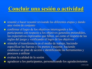 © WFTA 2001
Concluir una sesión o actividad
 resumir o hacer resumir revisando las diferentes etapas y dando
una visión de conjunto
 confirmar el logro de los objetivos interrogando a los
participantes con respecto a los objetivos generales pretendidos,
las expectativas expresadas que faltan, así como el respeto de las
reglas del juego y verificando el logro de los objetivos
 stimular el transferencia en el medio de trabajo, haciendo
especificar las fuerzas y los puntos a mejorar, haciendo
establecer un plan de acción e identificando las herramientas y
procesos a utilizar
 evaluar la calidad de la sesión
 agradecer a los participantes, personalizando los agradecimientos
 