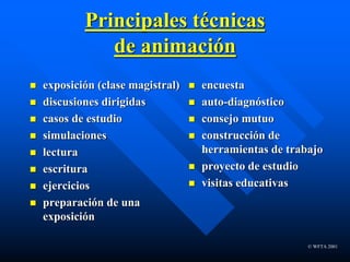 © WFTA 2001
Principales técnicas
de animación
 exposición (clase magistral)
 discusiones dirigidas
 casos de estudio
 simulaciones
 lectura
 escritura
 ejercicios
 preparación de una
exposición
 encuesta
 auto-diagnóstico
 consejo mutuo
 construcción de
herramientas de trabajo
 proyecto de estudio
 visitas educativas
 