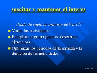 © WFTA 2001
suscitar y mantener el interés
¡Nada de vuelo de oratoria de 9 a 17!
 Variar las actividades
 Energizar al grupo (pausas, descansos,
ejercicios)
 Optimizar los períodos de la jornada y la
duración de las actividades.
 