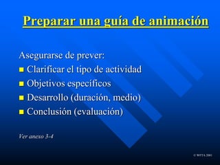 © WFTA 2001
Preparar una guía de animación
Asegurarse de prever:
 Clarificar el tipo de actividad
 Objetivos específicos
 Desarrollo (duración, medio)
 Conclusión (evaluación)
Ver anexo 3-4
 