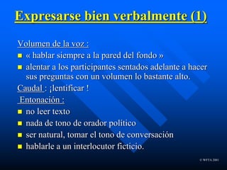 © WFTA 2001
Expresarse bien verbalmente (1)
Volumen de la voz :
 « hablar siempre a la pared del fondo »
 alentar a los participantes sentados adelante a hacer
sus preguntas con un volumen lo bastante alto.
Caudal : ¡lentificar !
Entonación :
 no leer texto
 nada de tono de orador político
 ser natural, tomar el tono de conversación
 hablarle a un interlocutor ficticio.
 